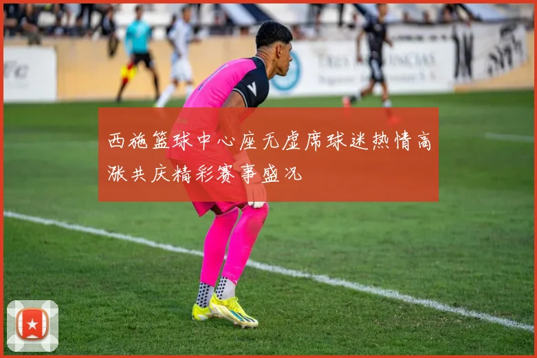 西施篮球中心座无虚席球迷热情高涨共庆精彩赛事盛况