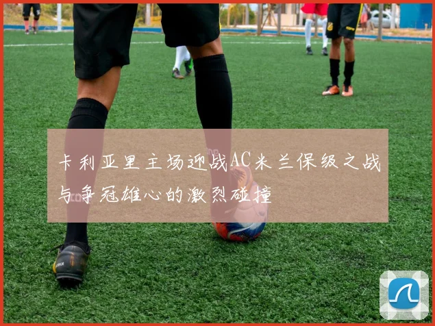 卡利亚里主场迎战AC米兰保级之战与争冠雄心的激烈碰撞