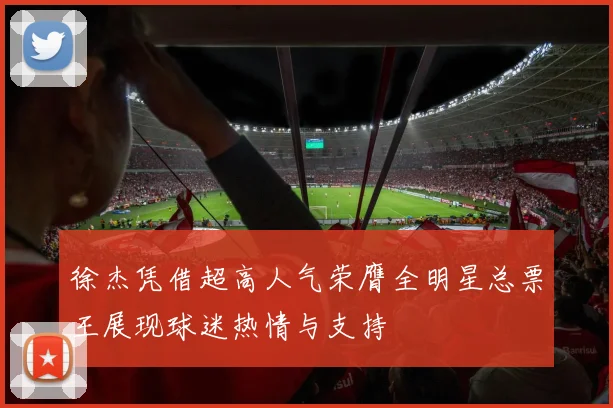 徐杰凭借超高人气荣膺全明星总票王展现球迷热情与支持